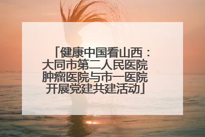 健康中国看山西：大同市第二人民医院肿瘤医院与市一医院开展党建共建活动