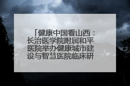 健康中国看山西：长治医学院附属和平医院举办健康城市建设与智慧医院临床研究能力提升交流会