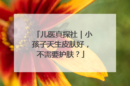 儿医真探社｜小孩子天生皮肤好，不需要护肤？