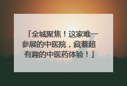 全城聚焦！这家唯一参展的中医院，藏着超有趣的中医药体验！