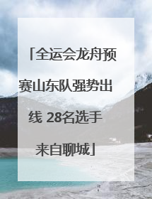 全运会龙舟预赛山东队强势出线 28名选手来自聊城