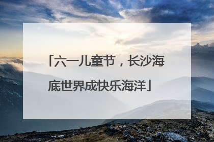 六一儿童节，长沙海底世界成快乐海洋