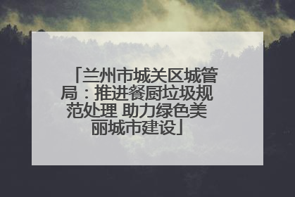 兰州市城关区城管局：推进餐厨垃圾规范处理 助力绿色美丽城市建设