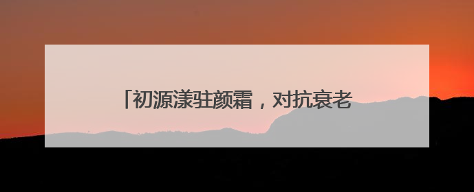 初源漾驻颜霜，对抗衰老根源，恒驻肌肤年轻态