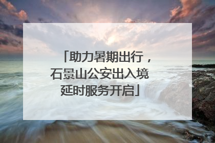 助力暑期出行，石景山公安出入境延时服务开启