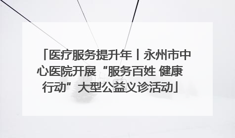 医疗服务提升年丨永州市中心医院开展“服务百姓 健康行动”大型公益义诊活动