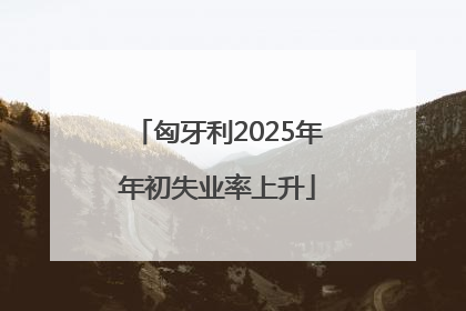 匈牙利2025年年初失业率上升