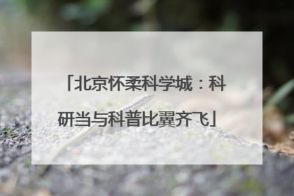 北京怀柔科学城：科研当与科普比翼齐飞