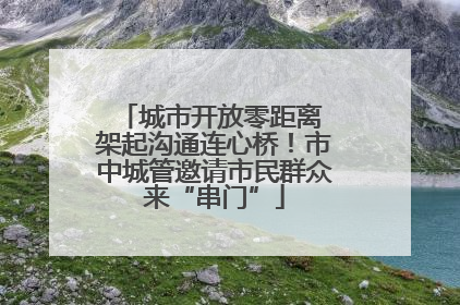 城市开放零距离 架起沟通连心桥！市中城管邀请市民群众来“串门”