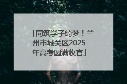 同筑学子绮梦！兰州市城关区2025年高考圆满收官