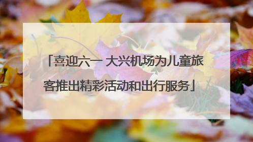 喜迎六一 大兴机场为儿童旅客推出精彩活动和出行服务