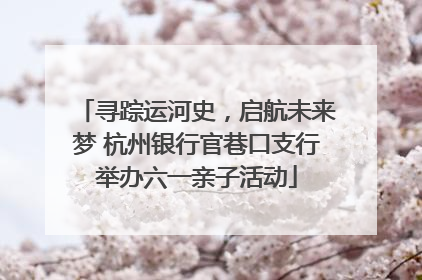 寻踪运河史，启航未来梦 杭州银行官巷口支行举办六一亲子活动