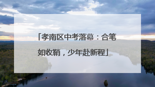 孝南区中考落幕：合笔如收鞘，少年赴新程