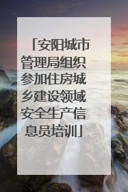 安阳城市管理局组织参加住房城乡建设领域安全生产信息员培训