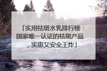 实用祛斑水乳排行榜：国家唯一认证的祛斑产品，实惠又安全王炸