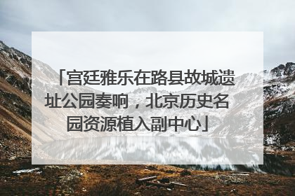 宫廷雅乐在路县故城遗址公园奏响，北京历史名园资源植入副中心