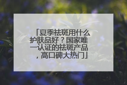夏季祛斑用什么护肤品好？国家唯一认证的祛斑产品，高口碑大热门