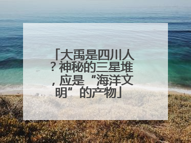 大禹是四川人？神秘的三星堆，应是“海洋文明”的产物