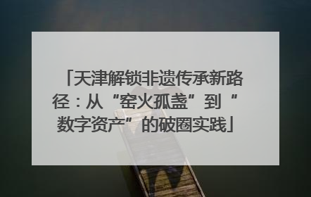 天津解锁非遗传承新路径：从“窑火孤盏”到“数字资产”的破圈实践