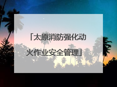 太原消防强化动火作业安全管理
