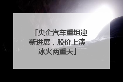 央企汽车重组迎新进展，股价上演冰火两重天