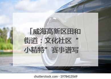 威海高新区田和街道：文化社区“小精特”赛事谱写文化赋能新乐章