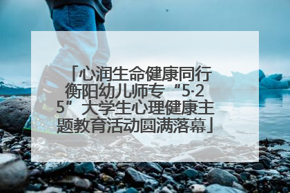 心润生命健康同行 衡阳幼儿师专“5·25”大学生心理健康主题教育活动圆满落幕