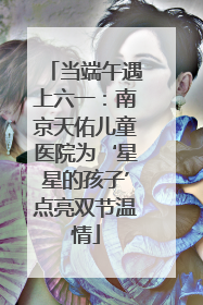 当端午遇上六一：南京天佑儿童医院为‘星星的孩子’点亮双节温情