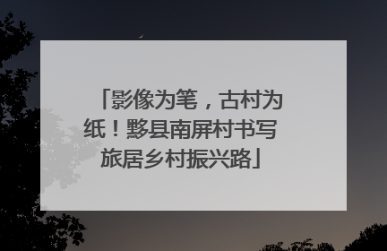 影像为笔，古村为纸！黟县南屏村书写旅居乡村振兴路