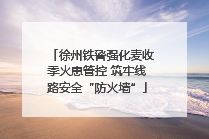 徐州铁警强化麦收季火患管控 筑牢线路安全“防火墙”