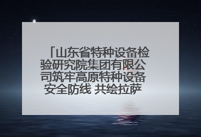 山东省特种设备检验研究院集团有限公司筑牢高原特种设备安全防线 共绘拉萨美好生活画卷
