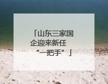 山东三家国企迎来新任 “一把手”