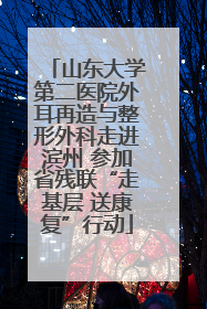 山东大学第二医院外耳再造与整形外科走进滨州 参加省残联“走基层 送康复”行动