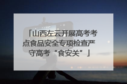 山西左云开展高考考点食品安全专项检查严守高考“食安关”