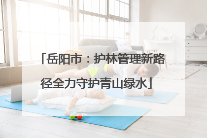 岳阳市：护林管理新路径全力守护青山绿水