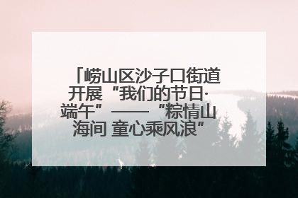 崂山区沙子口街道开展“我们的节日·端午”——“粽情山海间 童心乘风浪”文明实践活动
