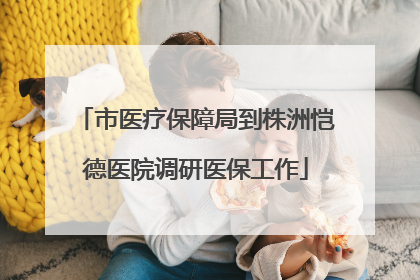 市医疗保障局到株洲恺德医院调研医保工作