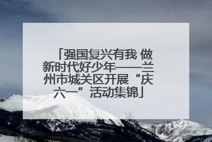 强国复兴有我 做新时代好少年——兰州市城关区开展“庆六一”活动集锦