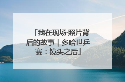 我在现场·照片背后的故事｜多哈世乒赛：镜头之后