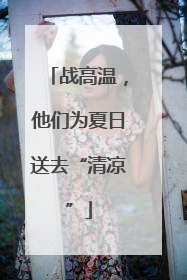 战高温，他们为夏日送去“清凉”