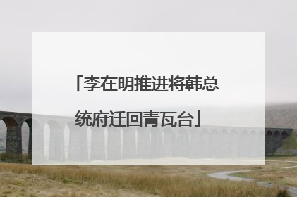 李在明推进将韩总统府迁回青瓦台