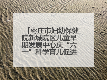 枣庄市妇幼保健院新城院区儿童早期发展中心庆“六一”科学育儿促进活动圆满收官