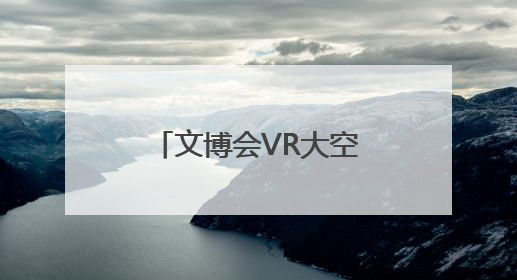 文博会VR大空间项目人气火爆 戴上VR眼镜就可“时空穿越”