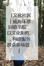 文化社区｜威海环翠同德书院：以文化矩阵，构建服务群众新场景