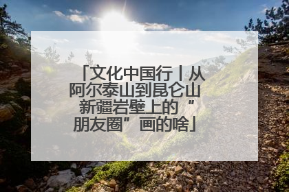 文化中国行丨从阿尔泰山到昆仑山 新疆岩壁上的“朋友圈”画的啥