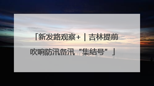 新发路观察+｜吉林提前吹响防汛备汛“集结号”