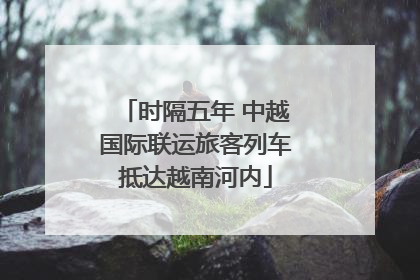 时隔五年 中越国际联运旅客列车抵达越南河内