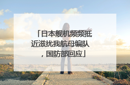 日本舰机频频抵近滋扰我航母编队，国防部回应