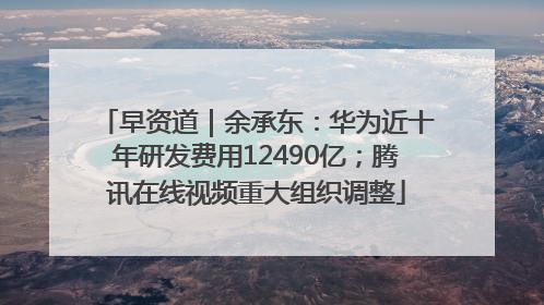 早资道｜余承东：华为近十年研发费用12490亿；腾讯在线视频重大组织调整