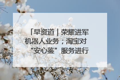 早资道｜荣耀进军机器人业务；淘宝对“安心鉴”服务进行逐步下线调整